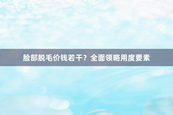 脸部脱毛价钱若干？全面领略用度要素